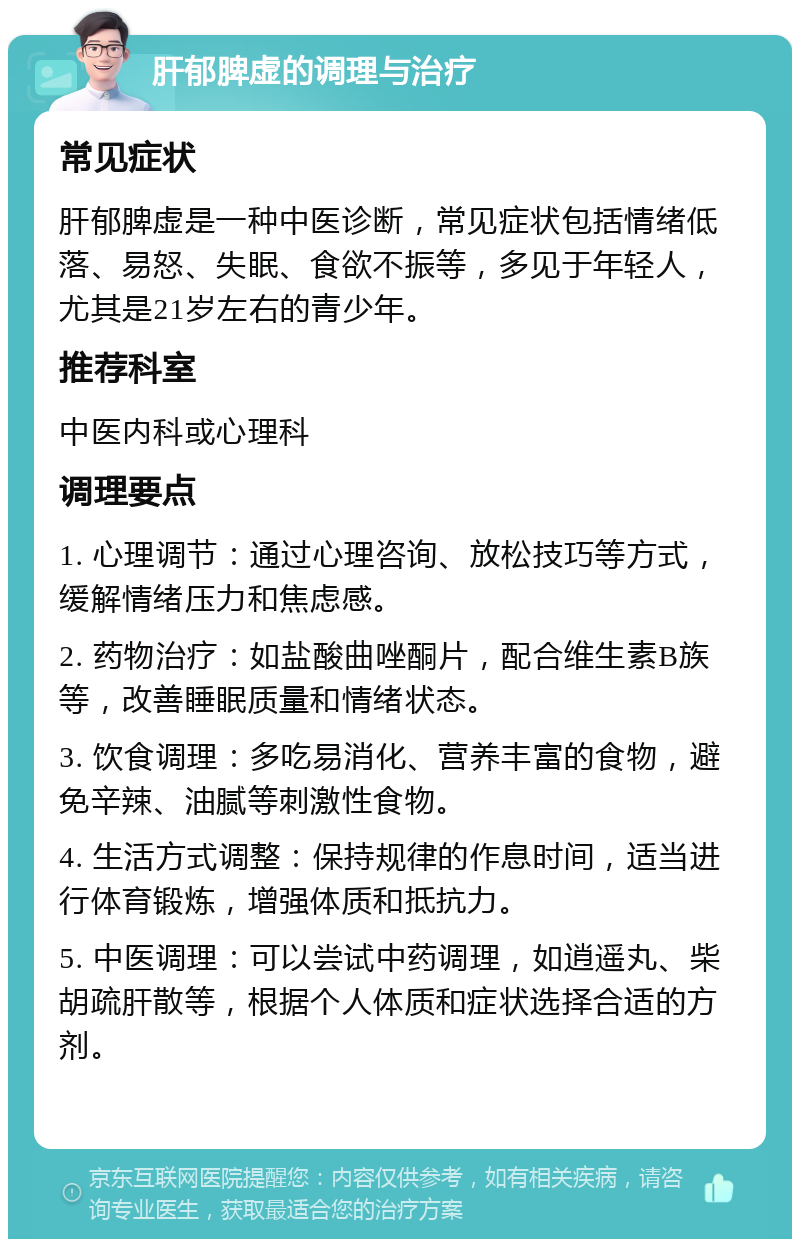 肝郁脾虚的调理与治疗 常见症状 肝郁脾虚是一种中医诊断，常见症状包括情绪低落、易怒、失眠、食欲不振等，多见于年轻人，尤其是21岁左右的青少年。 推荐科室 中医内科或心理科 调理要点 1. 心理调节：通过心理咨询、放松技巧等方式，缓解情绪压力和焦虑感。 2. 药物治疗：如盐酸曲唑酮片，配合维生素B族等，改善睡眠质量和情绪状态。 3. 饮食调理：多吃易消化、营养丰富的食物，避免辛辣、油腻等刺激性食物。 4. 生活方式调整：保持规律的作息时间，适当进行体育锻炼，增强体质和抵抗力。 5. 中医调理：可以尝试中药调理，如逍遥丸、柴胡疏肝散等，根据个人体质和症状选择合适的方剂。