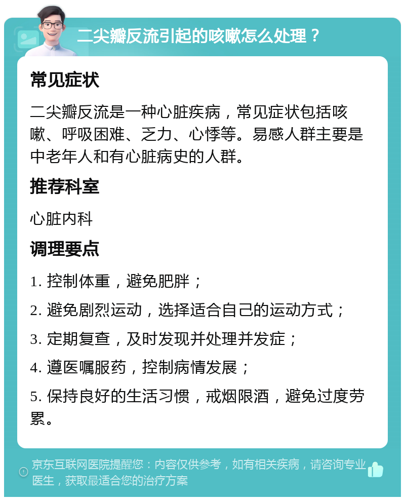 二尖瓣反流引起的咳嗽怎么处理？ 常见症状 二尖瓣反流是一种心脏疾病，常见症状包括咳嗽、呼吸困难、乏力、心悸等。易感人群主要是中老年人和有心脏病史的人群。 推荐科室 心脏内科 调理要点 1. 控制体重，避免肥胖； 2. 避免剧烈运动，选择适合自己的运动方式； 3. 定期复查，及时发现并处理并发症； 4. 遵医嘱服药，控制病情发展； 5. 保持良好的生活习惯，戒烟限酒，避免过度劳累。