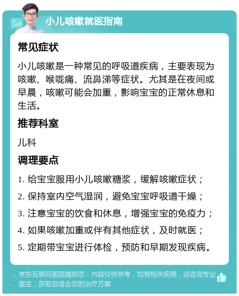 小儿咳嗽就医指南 常见症状 小儿咳嗽是一种常见的呼吸道疾病，主要表现为咳嗽、喉咙痛、流鼻涕等症状。尤其是在夜间或早晨，咳嗽可能会加重，影响宝宝的正常休息和生活。 推荐科室 儿科 调理要点 1. 给宝宝服用小儿咳嗽糖浆，缓解咳嗽症状； 2. 保持室内空气湿润，避免宝宝呼吸道干燥； 3. 注意宝宝的饮食和休息，增强宝宝的免疫力； 4. 如果咳嗽加重或伴有其他症状，及时就医； 5. 定期带宝宝进行体检，预防和早期发现疾病。