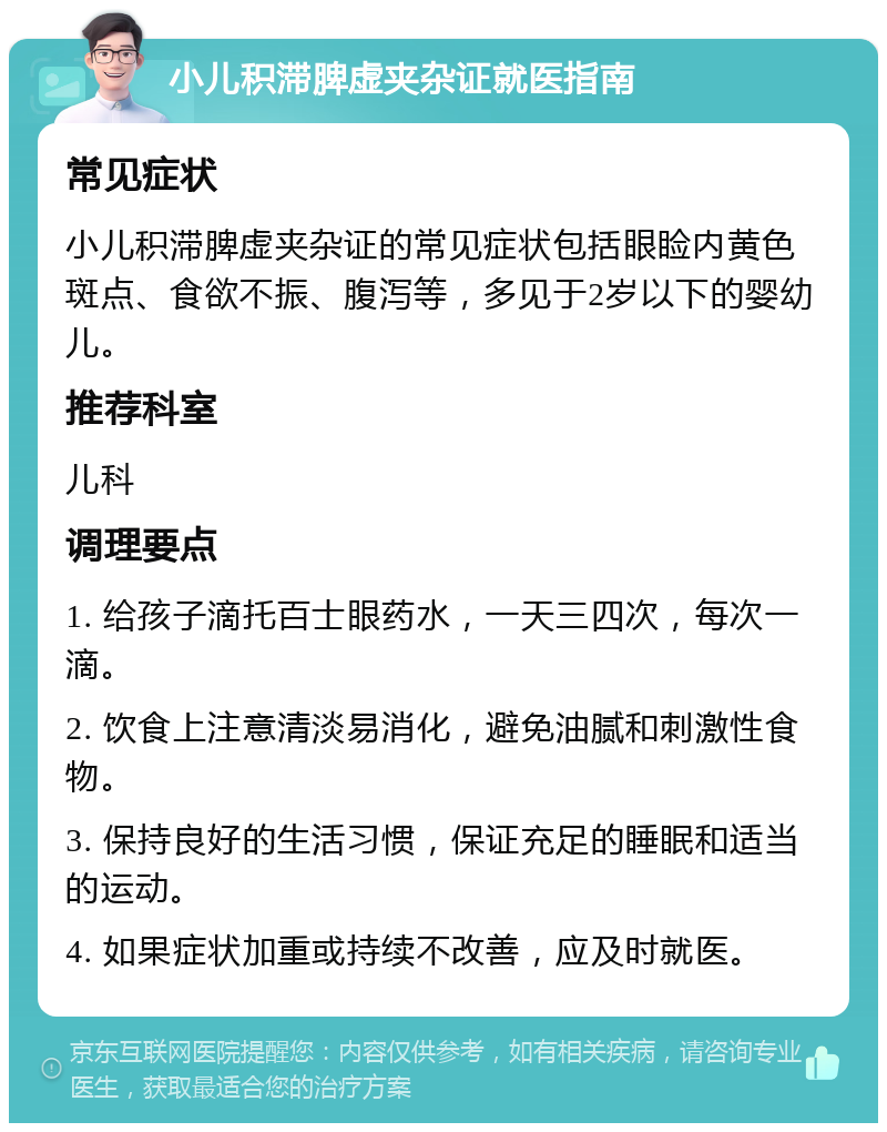 小儿积滞脾虚夹杂证就医指南 常见症状 小儿积滞脾虚夹杂证的常见症状包括眼睑内黄色斑点、食欲不振、腹泻等，多见于2岁以下的婴幼儿。 推荐科室 儿科 调理要点 1. 给孩子滴托百士眼药水，一天三四次，每次一滴。 2. 饮食上注意清淡易消化，避免油腻和刺激性食物。 3. 保持良好的生活习惯，保证充足的睡眠和适当的运动。 4. 如果症状加重或持续不改善，应及时就医。