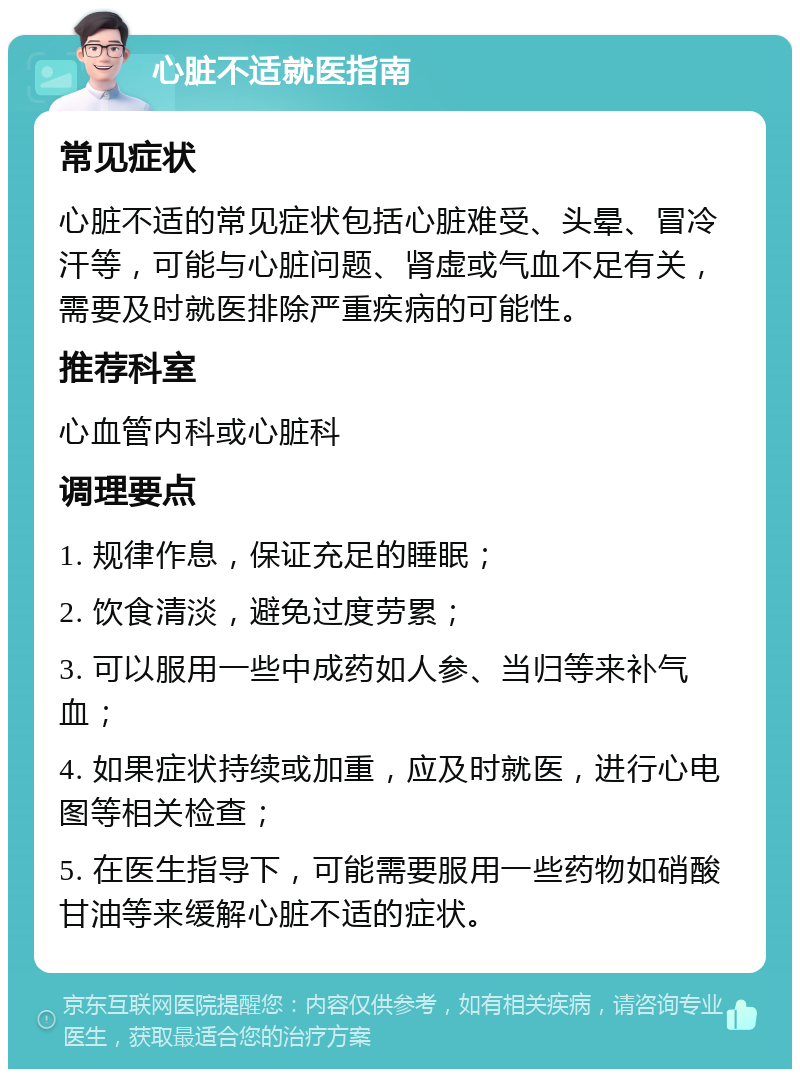 心脏不适就医指南 常见症状 心脏不适的常见症状包括心脏难受、头晕、冒冷汗等，可能与心脏问题、肾虚或气血不足有关，需要及时就医排除严重疾病的可能性。 推荐科室 心血管内科或心脏科 调理要点 1. 规律作息，保证充足的睡眠； 2. 饮食清淡，避免过度劳累； 3. 可以服用一些中成药如人参、当归等来补气血； 4. 如果症状持续或加重，应及时就医，进行心电图等相关检查； 5. 在医生指导下，可能需要服用一些药物如硝酸甘油等来缓解心脏不适的症状。