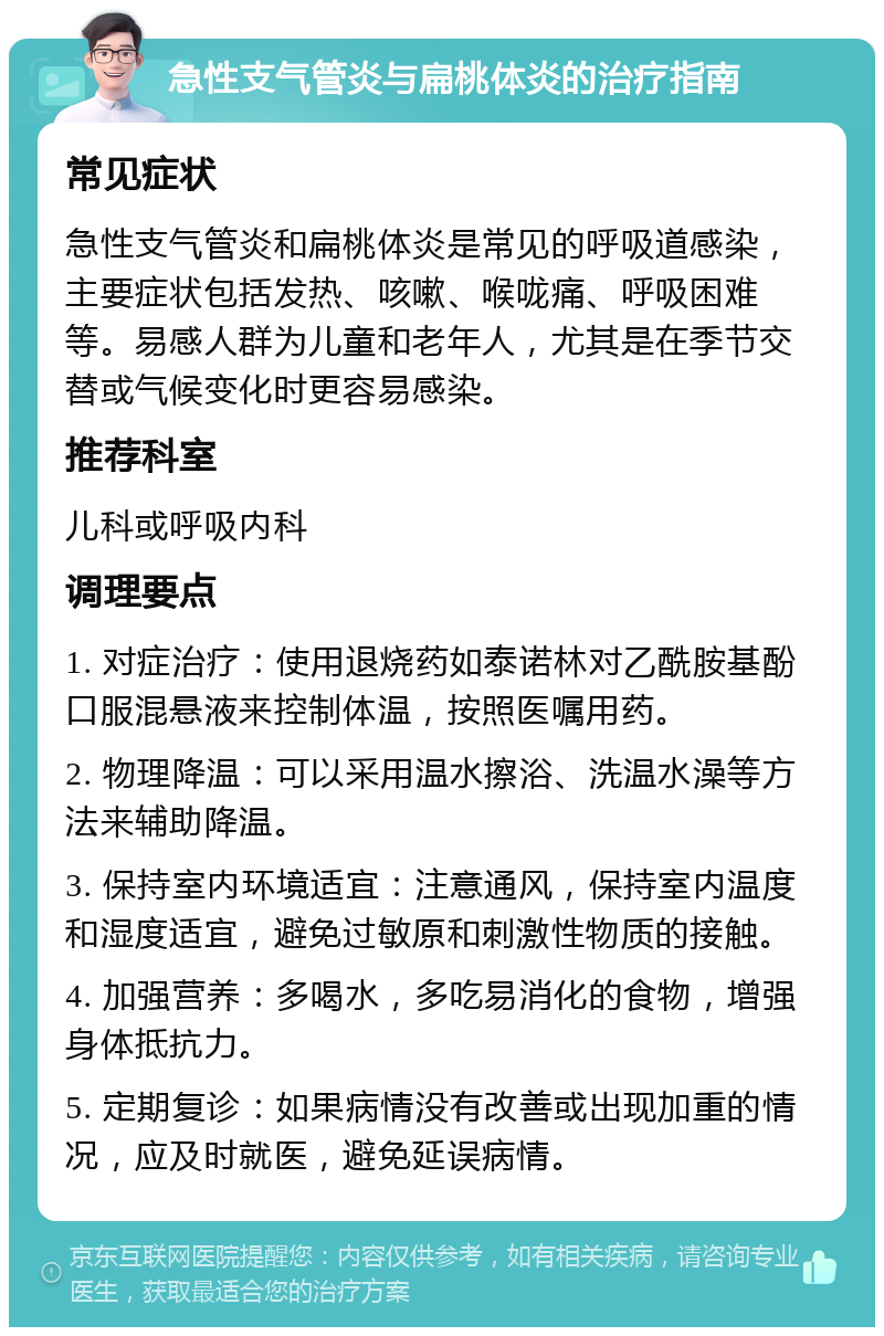 急性支气管炎与扁桃体炎的治疗指南 常见症状 急性支气管炎和扁桃体炎是常见的呼吸道感染，主要症状包括发热、咳嗽、喉咙痛、呼吸困难等。易感人群为儿童和老年人，尤其是在季节交替或气候变化时更容易感染。 推荐科室 儿科或呼吸内科 调理要点 1. 对症治疗：使用退烧药如泰诺林对乙酰胺基酚口服混悬液来控制体温，按照医嘱用药。 2. 物理降温：可以采用温水擦浴、洗温水澡等方法来辅助降温。 3. 保持室内环境适宜：注意通风，保持室内温度和湿度适宜，避免过敏原和刺激性物质的接触。 4. 加强营养：多喝水，多吃易消化的食物，增强身体抵抗力。 5. 定期复诊：如果病情没有改善或出现加重的情况，应及时就医，避免延误病情。