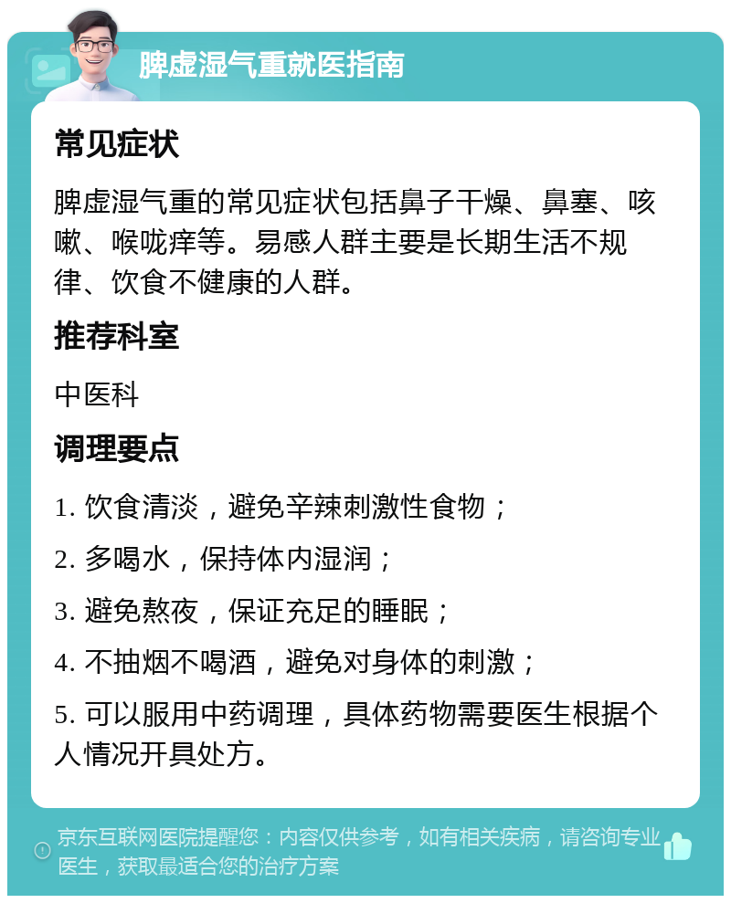 脾虚湿气重就医指南 常见症状 脾虚湿气重的常见症状包括鼻子干燥、鼻塞、咳嗽、喉咙痒等。易感人群主要是长期生活不规律、饮食不健康的人群。 推荐科室 中医科 调理要点 1. 饮食清淡，避免辛辣刺激性食物； 2. 多喝水，保持体内湿润； 3. 避免熬夜，保证充足的睡眠； 4. 不抽烟不喝酒，避免对身体的刺激； 5. 可以服用中药调理，具体药物需要医生根据个人情况开具处方。