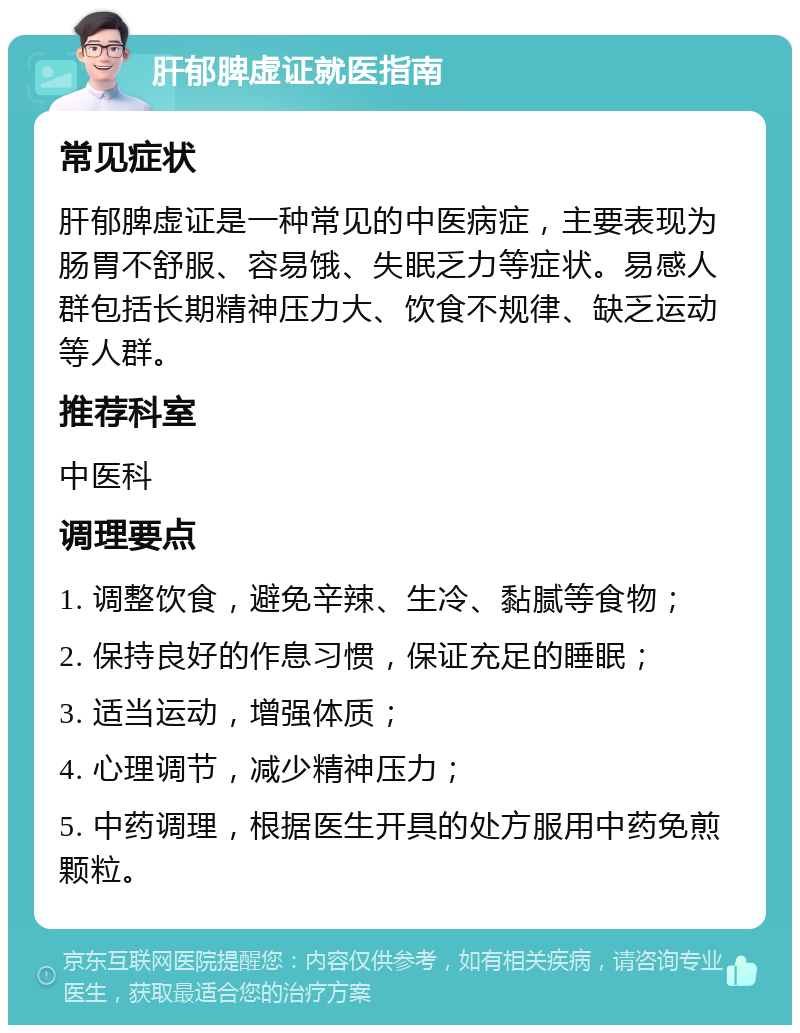 肝郁脾虚证就医指南 常见症状 肝郁脾虚证是一种常见的中医病症，主要表现为肠胃不舒服、容易饿、失眠乏力等症状。易感人群包括长期精神压力大、饮食不规律、缺乏运动等人群。 推荐科室 中医科 调理要点 1. 调整饮食，避免辛辣、生冷、黏腻等食物； 2. 保持良好的作息习惯，保证充足的睡眠； 3. 适当运动，增强体质； 4. 心理调节，减少精神压力； 5. 中药调理，根据医生开具的处方服用中药免煎颗粒。