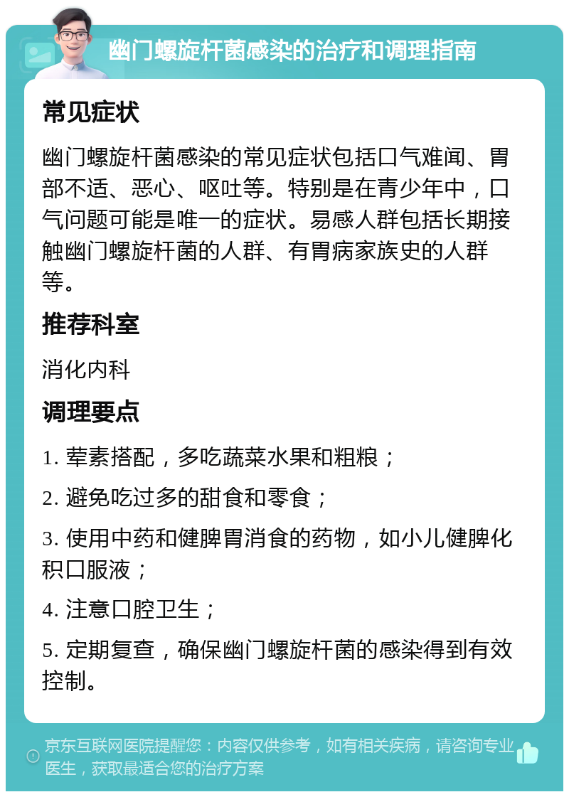 幽门螺旋杆菌感染的治疗和调理指南 常见症状 幽门螺旋杆菌感染的常见症状包括口气难闻、胃部不适、恶心、呕吐等。特别是在青少年中，口气问题可能是唯一的症状。易感人群包括长期接触幽门螺旋杆菌的人群、有胃病家族史的人群等。 推荐科室 消化内科 调理要点 1. 荤素搭配，多吃蔬菜水果和粗粮； 2. 避免吃过多的甜食和零食； 3. 使用中药和健脾胃消食的药物，如小儿健脾化积口服液； 4. 注意口腔卫生； 5. 定期复查，确保幽门螺旋杆菌的感染得到有效控制。