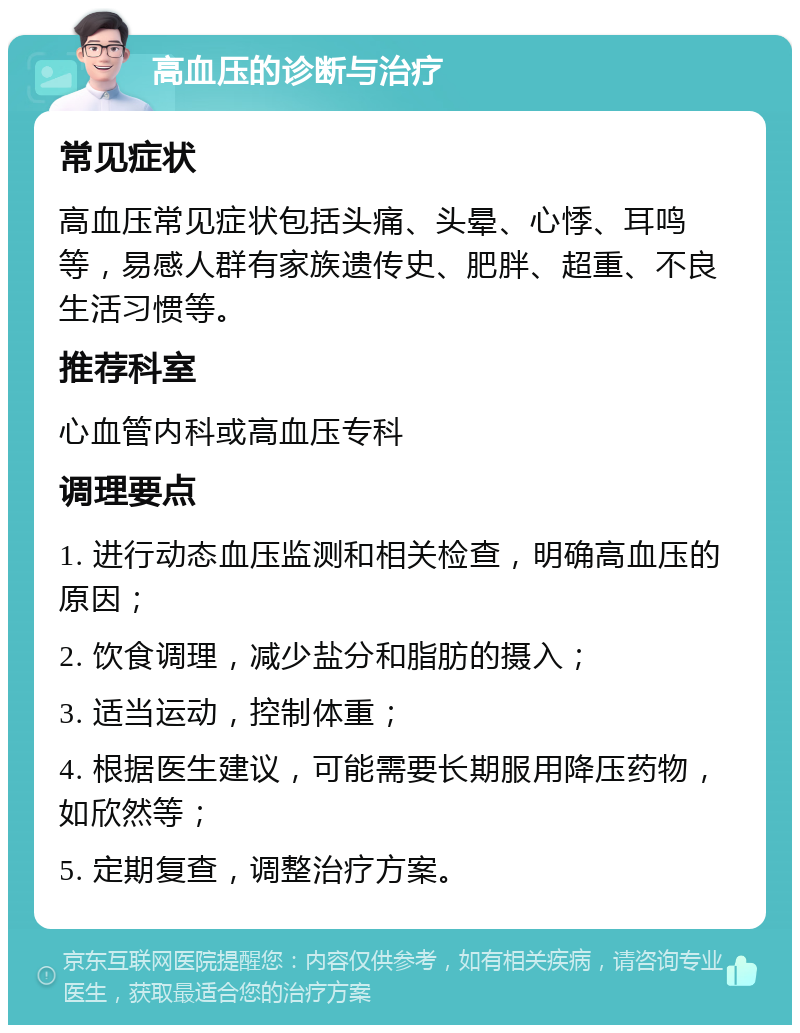 高血压的诊断与治疗 常见症状 高血压常见症状包括头痛、头晕、心悸、耳鸣等，易感人群有家族遗传史、肥胖、超重、不良生活习惯等。 推荐科室 心血管内科或高血压专科 调理要点 1. 进行动态血压监测和相关检查，明确高血压的原因； 2. 饮食调理，减少盐分和脂肪的摄入； 3. 适当运动，控制体重； 4. 根据医生建议，可能需要长期服用降压药物，如欣然等； 5. 定期复查，调整治疗方案。