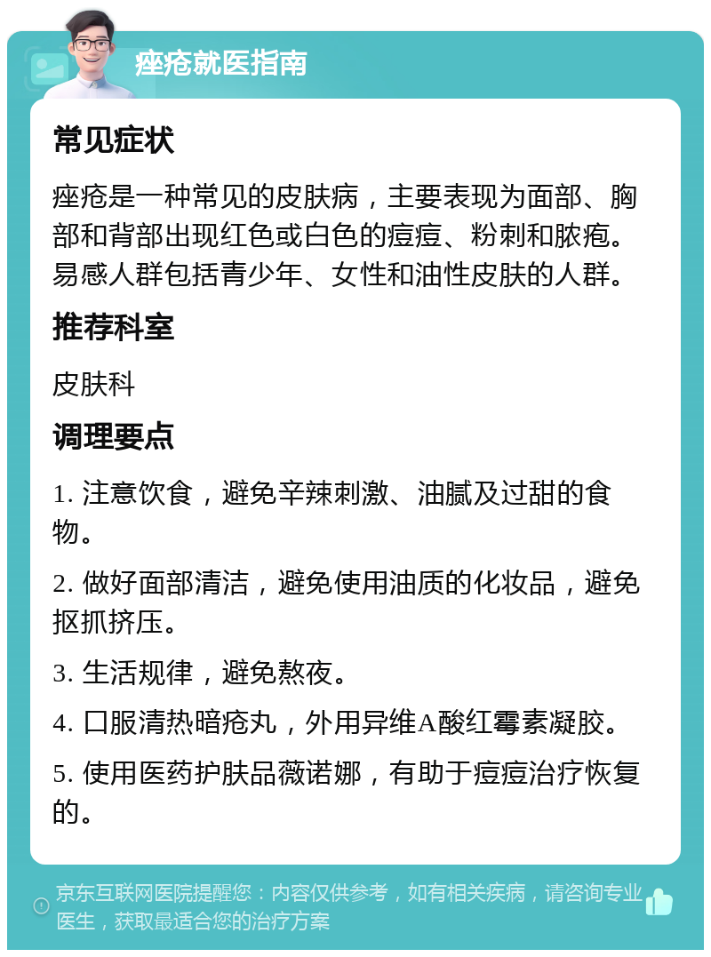 痤疮就医指南 常见症状 痤疮是一种常见的皮肤病，主要表现为面部、胸部和背部出现红色或白色的痘痘、粉刺和脓疱。易感人群包括青少年、女性和油性皮肤的人群。 推荐科室 皮肤科 调理要点 1. 注意饮食，避免辛辣刺激、油腻及过甜的食物。 2. 做好面部清洁，避免使用油质的化妆品，避免抠抓挤压。 3. 生活规律，避免熬夜。 4. 口服清热暗疮丸，外用异维A酸红霉素凝胶。 5. 使用医药护肤品薇诺娜，有助于痘痘治疗恢复的。