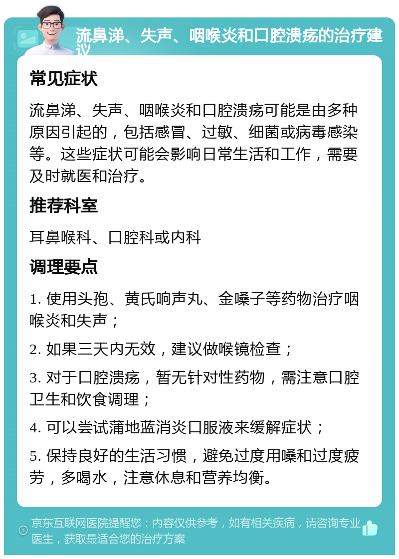 流鼻涕、失声、咽喉炎和口腔溃疡的治疗建议 常见症状 流鼻涕、失声、咽喉炎和口腔溃疡可能是由多种原因引起的，包括感冒、过敏、细菌或病毒感染等。这些症状可能会影响日常生活和工作，需要及时就医和治疗。 推荐科室 耳鼻喉科、口腔科或内科 调理要点 1. 使用头孢、黄氏响声丸、金嗓子等药物治疗咽喉炎和失声； 2. 如果三天内无效，建议做喉镜检查； 3. 对于口腔溃疡，暂无针对性药物，需注意口腔卫生和饮食调理； 4. 可以尝试蒲地蓝消炎口服液来缓解症状； 5. 保持良好的生活习惯，避免过度用嗓和过度疲劳，多喝水，注意休息和营养均衡。