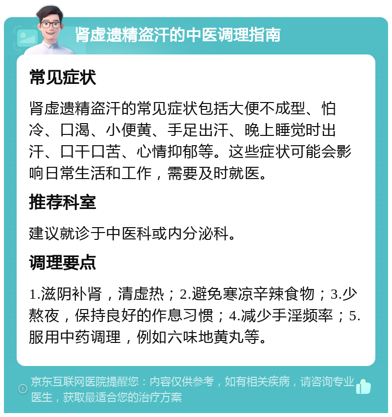 肾虚遗精盗汗的中医调理指南 常见症状 肾虚遗精盗汗的常见症状包括大便不成型、怕冷、口渴、小便黄、手足出汗、晚上睡觉时出汗、口干口苦、心情抑郁等。这些症状可能会影响日常生活和工作，需要及时就医。 推荐科室 建议就诊于中医科或内分泌科。 调理要点 1.滋阴补肾，清虚热；2.避免寒凉辛辣食物；3.少熬夜，保持良好的作息习惯；4.减少手淫频率；5.服用中药调理，例如六味地黄丸等。