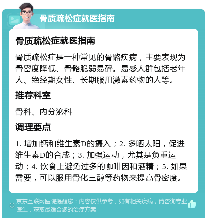 骨质疏松症就医指南 骨质疏松症就医指南 骨质疏松症是一种常见的骨骼疾病，主要表现为骨密度降低、骨骼脆弱易碎。易感人群包括老年人、绝经期女性、长期服用激素药物的人等。 推荐科室 骨科、内分泌科 调理要点 1. 增加钙和维生素D的摄入；2. 多晒太阳，促进维生素D的合成；3. 加强运动，尤其是负重运动；4. 饮食上避免过多的咖啡因和酒精；5. 如果需要，可以服用骨化三醇等药物来提高骨密度。