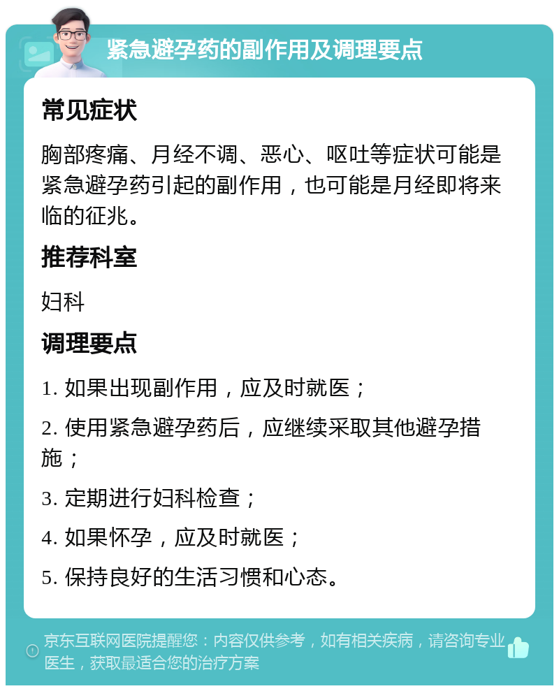 紧急避孕药的副作用及调理要点 常见症状 胸部疼痛、月经不调、恶心、呕吐等症状可能是紧急避孕药引起的副作用，也可能是月经即将来临的征兆。 推荐科室 妇科 调理要点 1. 如果出现副作用，应及时就医； 2. 使用紧急避孕药后，应继续采取其他避孕措施； 3. 定期进行妇科检查； 4. 如果怀孕，应及时就医； 5. 保持良好的生活习惯和心态。