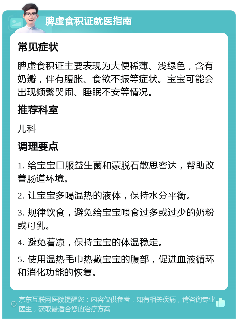 脾虚食积证就医指南 常见症状 脾虚食积证主要表现为大便稀薄、浅绿色，含有奶瓣，伴有腹胀、食欲不振等症状。宝宝可能会出现频繁哭闹、睡眠不安等情况。 推荐科室 儿科 调理要点 1. 给宝宝口服益生菌和蒙脱石散思密达，帮助改善肠道环境。 2. 让宝宝多喝温热的液体，保持水分平衡。 3. 规律饮食，避免给宝宝喂食过多或过少的奶粉或母乳。 4. 避免着凉，保持宝宝的体温稳定。 5. 使用温热毛巾热敷宝宝的腹部，促进血液循环和消化功能的恢复。