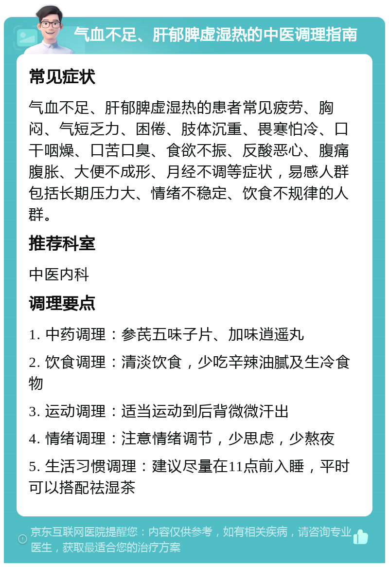 气血不足、肝郁脾虚湿热的中医调理指南 常见症状 气血不足、肝郁脾虚湿热的患者常见疲劳、胸闷、气短乏力、困倦、肢体沉重、畏寒怕冷、口干咽燥、口苦口臭、食欲不振、反酸恶心、腹痛腹胀、大便不成形、月经不调等症状，易感人群包括长期压力大、情绪不稳定、饮食不规律的人群。 推荐科室 中医内科 调理要点 1. 中药调理：参芪五味子片、加味逍遥丸 2. 饮食调理：清淡饮食，少吃辛辣油腻及生冷食物 3. 运动调理：适当运动到后背微微汗出 4. 情绪调理：注意情绪调节，少思虑，少熬夜 5. 生活习惯调理：建议尽量在11点前入睡，平时可以搭配祛湿茶