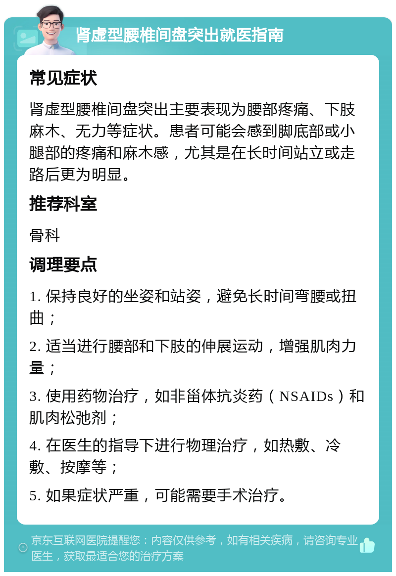 肾虚型腰椎间盘突出就医指南 常见症状 肾虚型腰椎间盘突出主要表现为腰部疼痛、下肢麻木、无力等症状。患者可能会感到脚底部或小腿部的疼痛和麻木感，尤其是在长时间站立或走路后更为明显。 推荐科室 骨科 调理要点 1. 保持良好的坐姿和站姿，避免长时间弯腰或扭曲； 2. 适当进行腰部和下肢的伸展运动，增强肌肉力量； 3. 使用药物治疗，如非甾体抗炎药（NSAIDs）和肌肉松弛剂； 4. 在医生的指导下进行物理治疗，如热敷、冷敷、按摩等； 5. 如果症状严重，可能需要手术治疗。