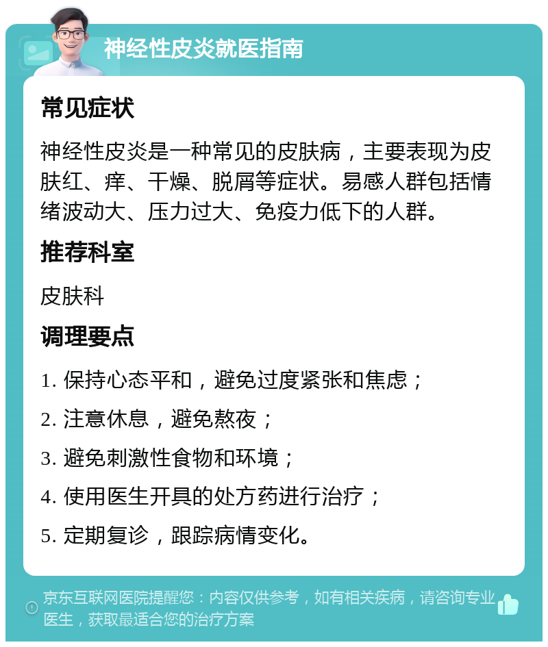 神经性皮炎就医指南 常见症状 神经性皮炎是一种常见的皮肤病，主要表现为皮肤红、痒、干燥、脱屑等症状。易感人群包括情绪波动大、压力过大、免疫力低下的人群。 推荐科室 皮肤科 调理要点 1. 保持心态平和，避免过度紧张和焦虑； 2. 注意休息，避免熬夜； 3. 避免刺激性食物和环境； 4. 使用医生开具的处方药进行治疗； 5. 定期复诊，跟踪病情变化。