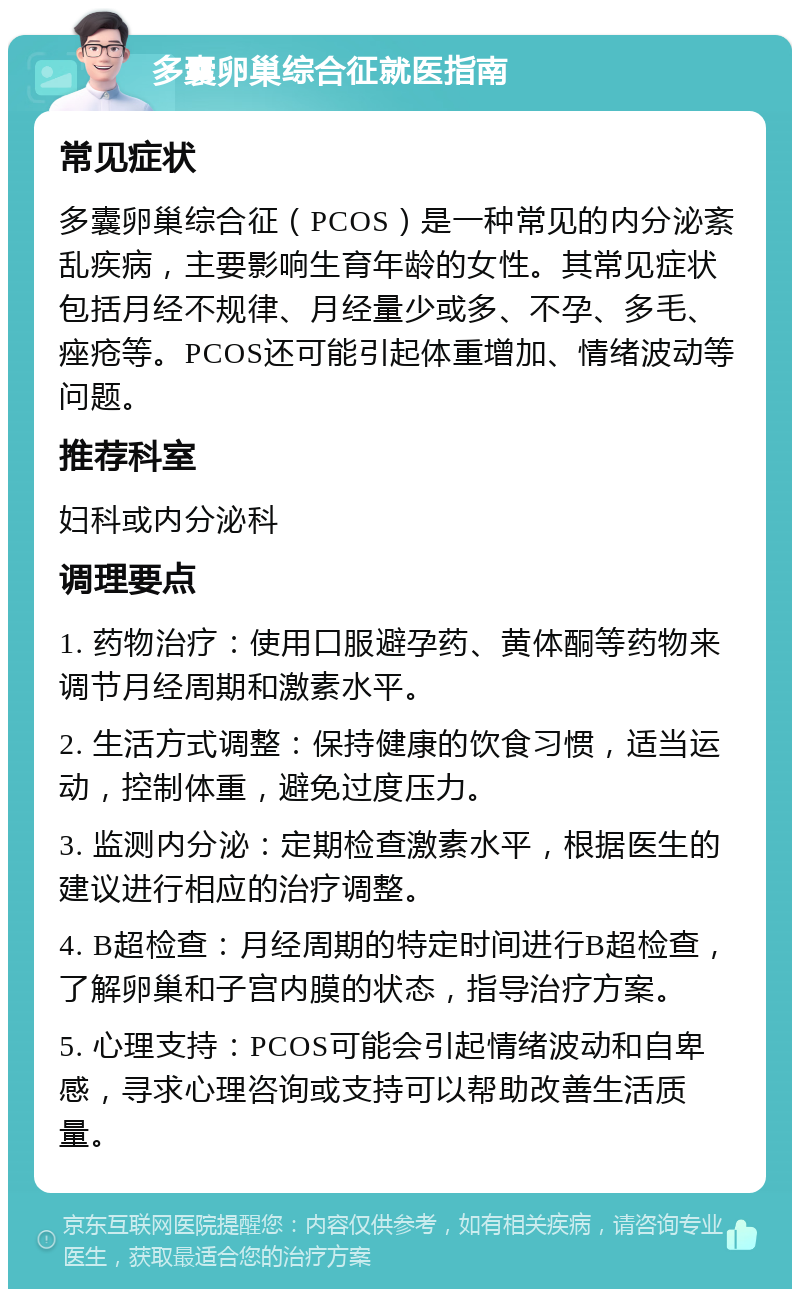 多囊卵巢综合征就医指南 常见症状 多囊卵巢综合征（PCOS）是一种常见的内分泌紊乱疾病，主要影响生育年龄的女性。其常见症状包括月经不规律、月经量少或多、不孕、多毛、痤疮等。PCOS还可能引起体重增加、情绪波动等问题。 推荐科室 妇科或内分泌科 调理要点 1. 药物治疗：使用口服避孕药、黄体酮等药物来调节月经周期和激素水平。 2. 生活方式调整：保持健康的饮食习惯，适当运动，控制体重，避免过度压力。 3. 监测内分泌：定期检查激素水平，根据医生的建议进行相应的治疗调整。 4. B超检查：月经周期的特定时间进行B超检查，了解卵巢和子宫内膜的状态，指导治疗方案。 5. 心理支持：PCOS可能会引起情绪波动和自卑感，寻求心理咨询或支持可以帮助改善生活质量。