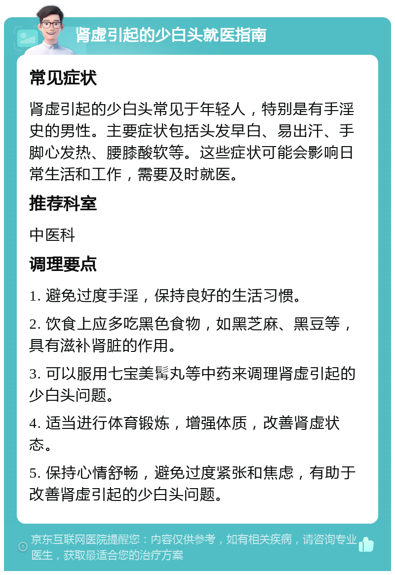 肾虚引起的少白头就医指南 常见症状 肾虚引起的少白头常见于年轻人，特别是有手淫史的男性。主要症状包括头发早白、易出汗、手脚心发热、腰膝酸软等。这些症状可能会影响日常生活和工作，需要及时就医。 推荐科室 中医科 调理要点 1. 避免过度手淫，保持良好的生活习惯。 2. 饮食上应多吃黑色食物，如黑芝麻、黑豆等，具有滋补肾脏的作用。 3. 可以服用七宝美髯丸等中药来调理肾虚引起的少白头问题。 4. 适当进行体育锻炼，增强体质，改善肾虚状态。 5. 保持心情舒畅，避免过度紧张和焦虑，有助于改善肾虚引起的少白头问题。