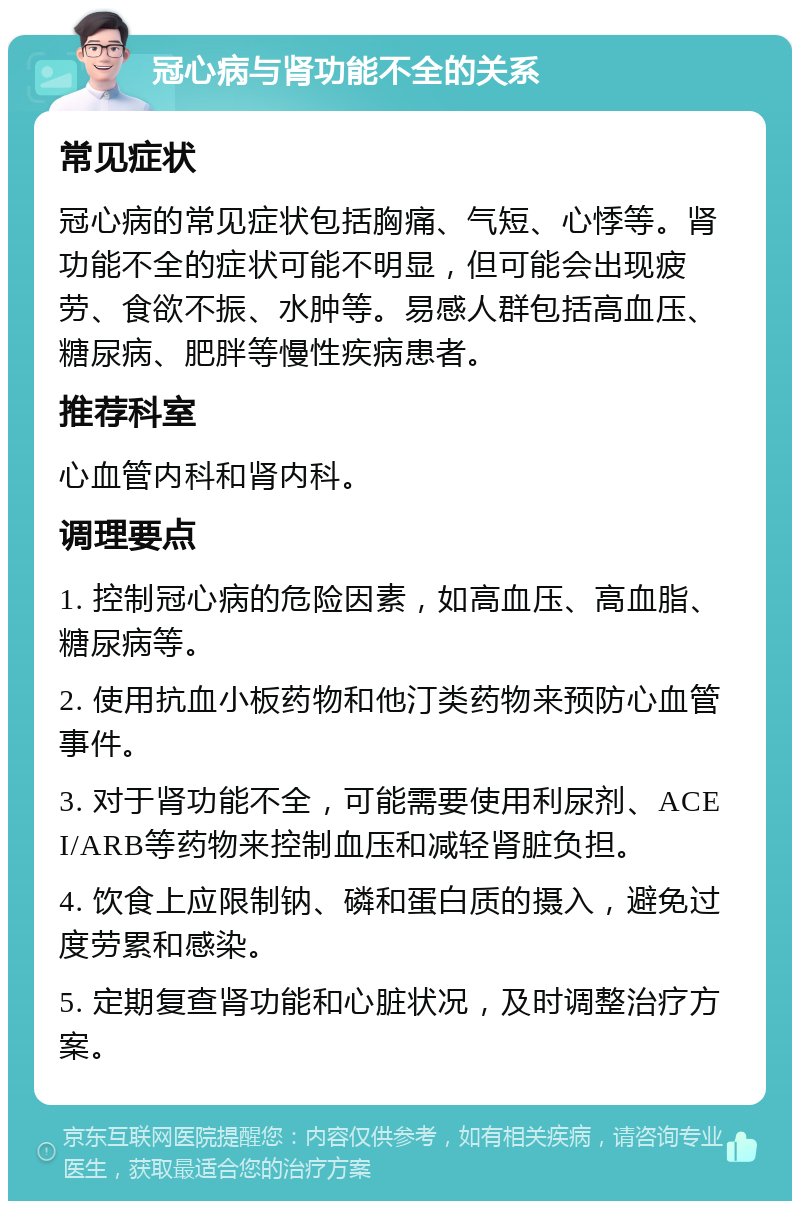 冠心病与肾功能不全的关系 常见症状 冠心病的常见症状包括胸痛、气短、心悸等。肾功能不全的症状可能不明显，但可能会出现疲劳、食欲不振、水肿等。易感人群包括高血压、糖尿病、肥胖等慢性疾病患者。 推荐科室 心血管内科和肾内科。 调理要点 1. 控制冠心病的危险因素，如高血压、高血脂、糖尿病等。 2. 使用抗血小板药物和他汀类药物来预防心血管事件。 3. 对于肾功能不全，可能需要使用利尿剂、ACEI/ARB等药物来控制血压和减轻肾脏负担。 4. 饮食上应限制钠、磷和蛋白质的摄入，避免过度劳累和感染。 5. 定期复查肾功能和心脏状况，及时调整治疗方案。