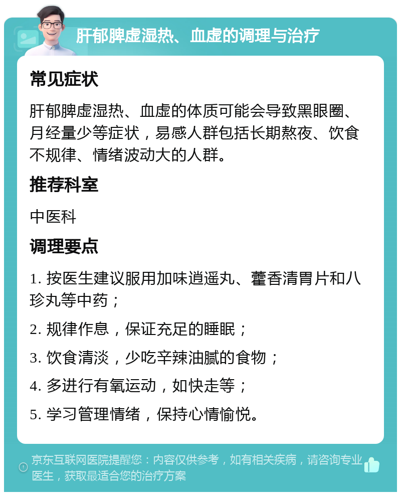 肝郁脾虚湿热、血虚的调理与治疗 常见症状 肝郁脾虚湿热、血虚的体质可能会导致黑眼圈、月经量少等症状，易感人群包括长期熬夜、饮食不规律、情绪波动大的人群。 推荐科室 中医科 调理要点 1. 按医生建议服用加味逍遥丸、藿香清胃片和八珍丸等中药； 2. 规律作息，保证充足的睡眠； 3. 饮食清淡，少吃辛辣油腻的食物； 4. 多进行有氧运动，如快走等； 5. 学习管理情绪，保持心情愉悦。