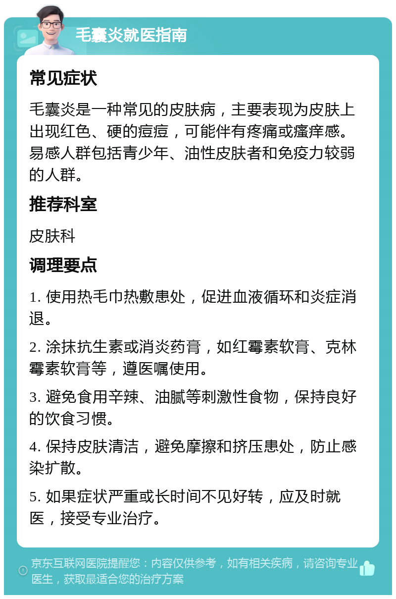 毛囊炎就医指南 常见症状 毛囊炎是一种常见的皮肤病，主要表现为皮肤上出现红色、硬的痘痘，可能伴有疼痛或瘙痒感。易感人群包括青少年、油性皮肤者和免疫力较弱的人群。 推荐科室 皮肤科 调理要点 1. 使用热毛巾热敷患处，促进血液循环和炎症消退。 2. 涂抹抗生素或消炎药膏，如红霉素软膏、克林霉素软膏等，遵医嘱使用。 3. 避免食用辛辣、油腻等刺激性食物，保持良好的饮食习惯。 4. 保持皮肤清洁，避免摩擦和挤压患处，防止感染扩散。 5. 如果症状严重或长时间不见好转，应及时就医，接受专业治疗。