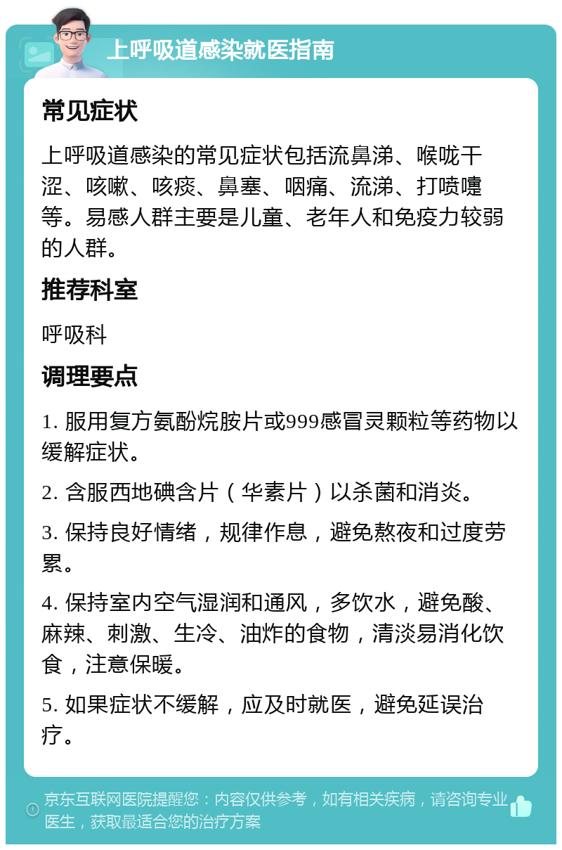 上呼吸道感染就医指南 常见症状 上呼吸道感染的常见症状包括流鼻涕、喉咙干涩、咳嗽、咳痰、鼻塞、咽痛、流涕、打喷嚏等。易感人群主要是儿童、老年人和免疫力较弱的人群。 推荐科室 呼吸科 调理要点 1. 服用复方氨酚烷胺片或999感冒灵颗粒等药物以缓解症状。 2. 含服西地碘含片（华素片）以杀菌和消炎。 3. 保持良好情绪，规律作息，避免熬夜和过度劳累。 4. 保持室内空气湿润和通风，多饮水，避免酸、麻辣、刺激、生冷、油炸的食物，清淡易消化饮食，注意保暖。 5. 如果症状不缓解，应及时就医，避免延误治疗。