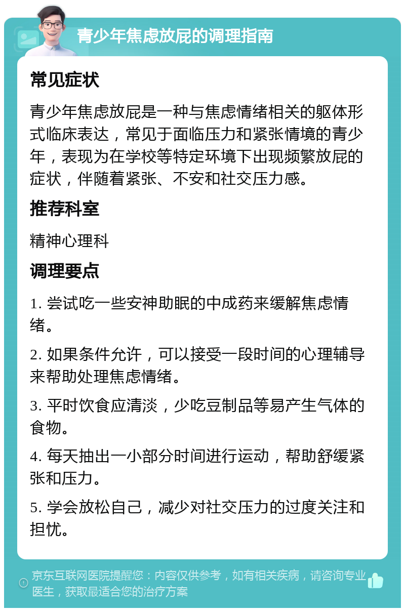 青少年焦虑放屁的调理指南 常见症状 青少年焦虑放屁是一种与焦虑情绪相关的躯体形式临床表达，常见于面临压力和紧张情境的青少年，表现为在学校等特定环境下出现频繁放屁的症状，伴随着紧张、不安和社交压力感。 推荐科室 精神心理科 调理要点 1. 尝试吃一些安神助眠的中成药来缓解焦虑情绪。 2. 如果条件允许，可以接受一段时间的心理辅导来帮助处理焦虑情绪。 3. 平时饮食应清淡，少吃豆制品等易产生气体的食物。 4. 每天抽出一小部分时间进行运动，帮助舒缓紧张和压力。 5. 学会放松自己，减少对社交压力的过度关注和担忧。