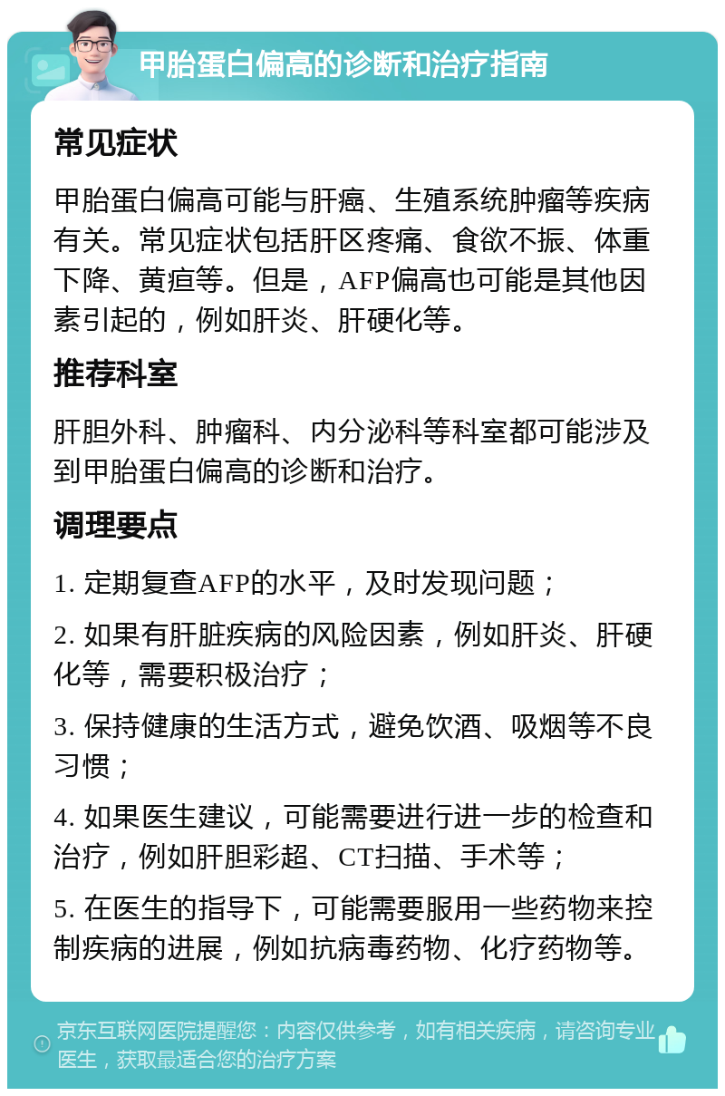 甲胎蛋白偏高的诊断和治疗指南 常见症状 甲胎蛋白偏高可能与肝癌、生殖系统肿瘤等疾病有关。常见症状包括肝区疼痛、食欲不振、体重下降、黄疸等。但是，AFP偏高也可能是其他因素引起的，例如肝炎、肝硬化等。 推荐科室 肝胆外科、肿瘤科、内分泌科等科室都可能涉及到甲胎蛋白偏高的诊断和治疗。 调理要点 1. 定期复查AFP的水平，及时发现问题； 2. 如果有肝脏疾病的风险因素，例如肝炎、肝硬化等，需要积极治疗； 3. 保持健康的生活方式，避免饮酒、吸烟等不良习惯； 4. 如果医生建议，可能需要进行进一步的检查和治疗，例如肝胆彩超、CT扫描、手术等； 5. 在医生的指导下，可能需要服用一些药物来控制疾病的进展，例如抗病毒药物、化疗药物等。