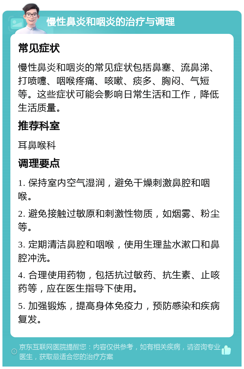 慢性鼻炎和咽炎的治疗与调理 常见症状 慢性鼻炎和咽炎的常见症状包括鼻塞、流鼻涕、打喷嚏、咽喉疼痛、咳嗽、痰多、胸闷、气短等。这些症状可能会影响日常生活和工作，降低生活质量。 推荐科室 耳鼻喉科 调理要点 1. 保持室内空气湿润，避免干燥刺激鼻腔和咽喉。 2. 避免接触过敏原和刺激性物质，如烟雾、粉尘等。 3. 定期清洁鼻腔和咽喉，使用生理盐水漱口和鼻腔冲洗。 4. 合理使用药物，包括抗过敏药、抗生素、止咳药等，应在医生指导下使用。 5. 加强锻炼，提高身体免疫力，预防感染和疾病复发。