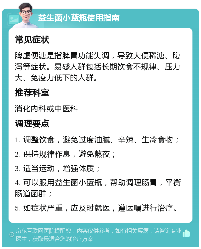 益生菌小蓝瓶使用指南 常见症状 脾虚便溏是指脾胃功能失调，导致大便稀溏、腹泻等症状。易感人群包括长期饮食不规律、压力大、免疫力低下的人群。 推荐科室 消化内科或中医科 调理要点 1. 调整饮食，避免过度油腻、辛辣、生冷食物； 2. 保持规律作息，避免熬夜； 3. 适当运动，增强体质； 4. 可以服用益生菌小蓝瓶，帮助调理肠胃，平衡肠道菌群； 5. 如症状严重，应及时就医，遵医嘱进行治疗。