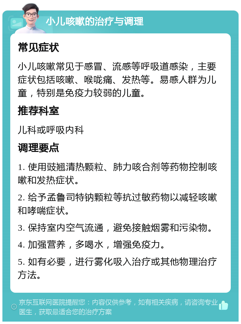 小儿咳嗽的治疗与调理 常见症状 小儿咳嗽常见于感冒、流感等呼吸道感染，主要症状包括咳嗽、喉咙痛、发热等。易感人群为儿童，特别是免疫力较弱的儿童。 推荐科室 儿科或呼吸内科 调理要点 1. 使用豉翘清热颗粒、肺力咳合剂等药物控制咳嗽和发热症状。 2. 给予孟鲁司特钠颗粒等抗过敏药物以减轻咳嗽和哮喘症状。 3. 保持室内空气流通，避免接触烟雾和污染物。 4. 加强营养，多喝水，增强免疫力。 5. 如有必要，进行雾化吸入治疗或其他物理治疗方法。