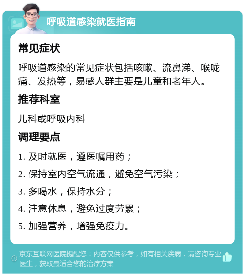 呼吸道感染就医指南 常见症状 呼吸道感染的常见症状包括咳嗽、流鼻涕、喉咙痛、发热等，易感人群主要是儿童和老年人。 推荐科室 儿科或呼吸内科 调理要点 1. 及时就医，遵医嘱用药； 2. 保持室内空气流通，避免空气污染； 3. 多喝水，保持水分； 4. 注意休息，避免过度劳累； 5. 加强营养，增强免疫力。