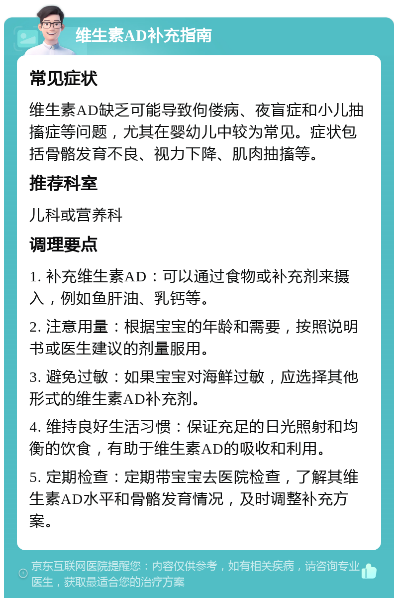 维生素AD补充指南 常见症状 维生素AD缺乏可能导致佝偻病、夜盲症和小儿抽搐症等问题，尤其在婴幼儿中较为常见。症状包括骨骼发育不良、视力下降、肌肉抽搐等。 推荐科室 儿科或营养科 调理要点 1. 补充维生素AD：可以通过食物或补充剂来摄入，例如鱼肝油、乳钙等。 2. 注意用量：根据宝宝的年龄和需要，按照说明书或医生建议的剂量服用。 3. 避免过敏：如果宝宝对海鲜过敏，应选择其他形式的维生素AD补充剂。 4. 维持良好生活习惯：保证充足的日光照射和均衡的饮食，有助于维生素AD的吸收和利用。 5. 定期检查：定期带宝宝去医院检查，了解其维生素AD水平和骨骼发育情况，及时调整补充方案。