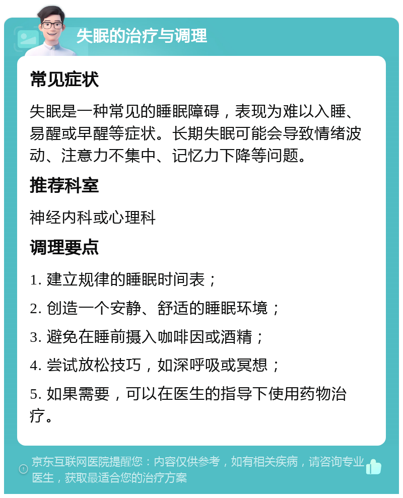 失眠的治疗与调理 常见症状 失眠是一种常见的睡眠障碍，表现为难以入睡、易醒或早醒等症状。长期失眠可能会导致情绪波动、注意力不集中、记忆力下降等问题。 推荐科室 神经内科或心理科 调理要点 1. 建立规律的睡眠时间表； 2. 创造一个安静、舒适的睡眠环境； 3. 避免在睡前摄入咖啡因或酒精； 4. 尝试放松技巧，如深呼吸或冥想； 5. 如果需要，可以在医生的指导下使用药物治疗。