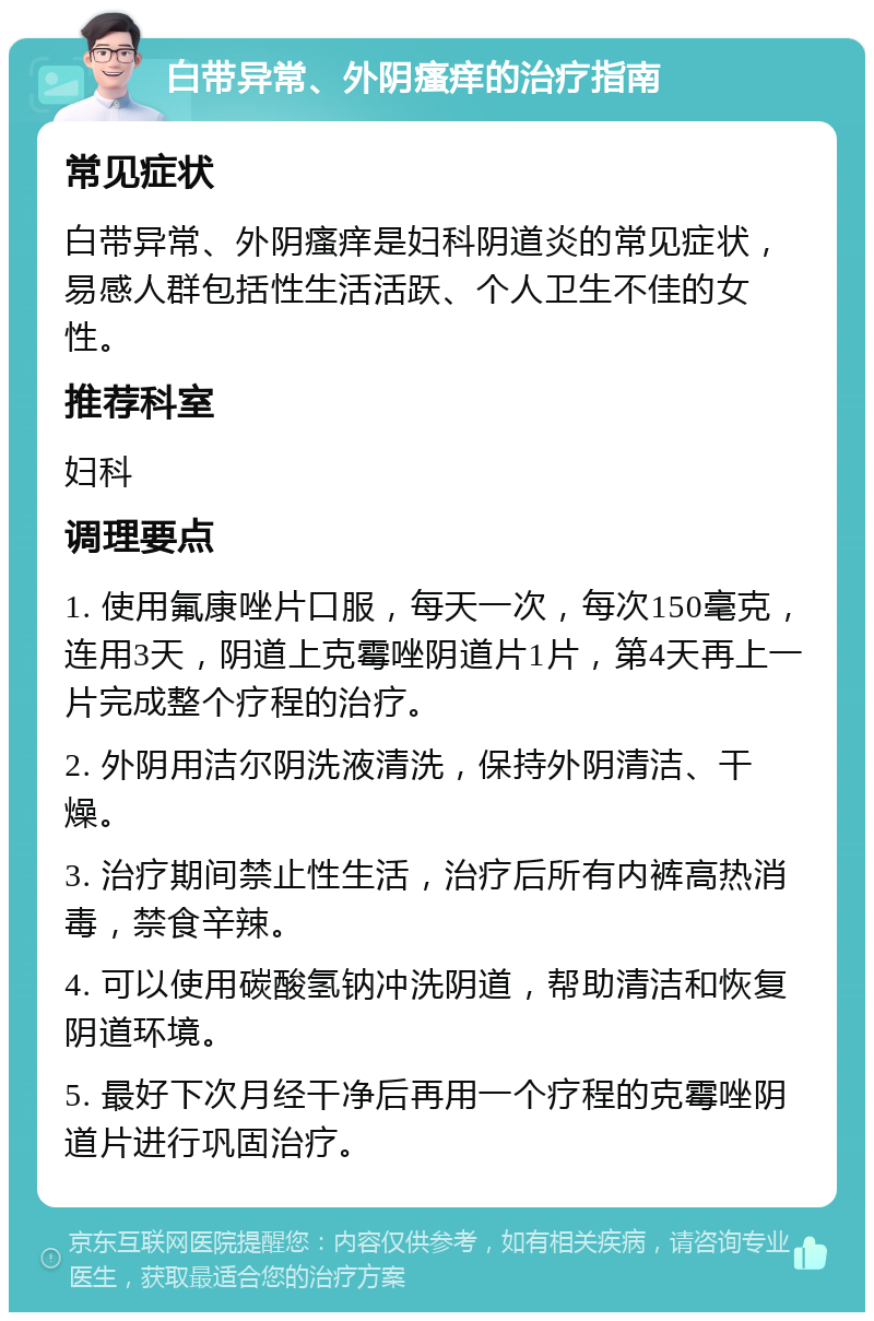 白带异常、外阴瘙痒的治疗指南 常见症状 白带异常、外阴瘙痒是妇科阴道炎的常见症状，易感人群包括性生活活跃、个人卫生不佳的女性。 推荐科室 妇科 调理要点 1. 使用氟康唑片口服，每天一次，每次150毫克，连用3天，阴道上克霉唑阴道片1片，第4天再上一片完成整个疗程的治疗。 2. 外阴用洁尔阴洗液清洗，保持外阴清洁、干燥。 3. 治疗期间禁止性生活，治疗后所有内裤高热消毒，禁食辛辣。 4. 可以使用碳酸氢钠冲洗阴道，帮助清洁和恢复阴道环境。 5. 最好下次月经干净后再用一个疗程的克霉唑阴道片进行巩固治疗。