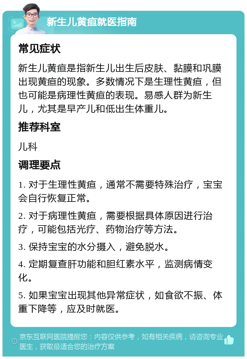 新生儿黄疸就医指南 常见症状 新生儿黄疸是指新生儿出生后皮肤、黏膜和巩膜出现黄疸的现象。多数情况下是生理性黄疸，但也可能是病理性黄疸的表现。易感人群为新生儿，尤其是早产儿和低出生体重儿。 推荐科室 儿科 调理要点 1. 对于生理性黄疸，通常不需要特殊治疗，宝宝会自行恢复正常。 2. 对于病理性黄疸，需要根据具体原因进行治疗，可能包括光疗、药物治疗等方法。 3. 保持宝宝的水分摄入，避免脱水。 4. 定期复查肝功能和胆红素水平，监测病情变化。 5. 如果宝宝出现其他异常症状，如食欲不振、体重下降等，应及时就医。