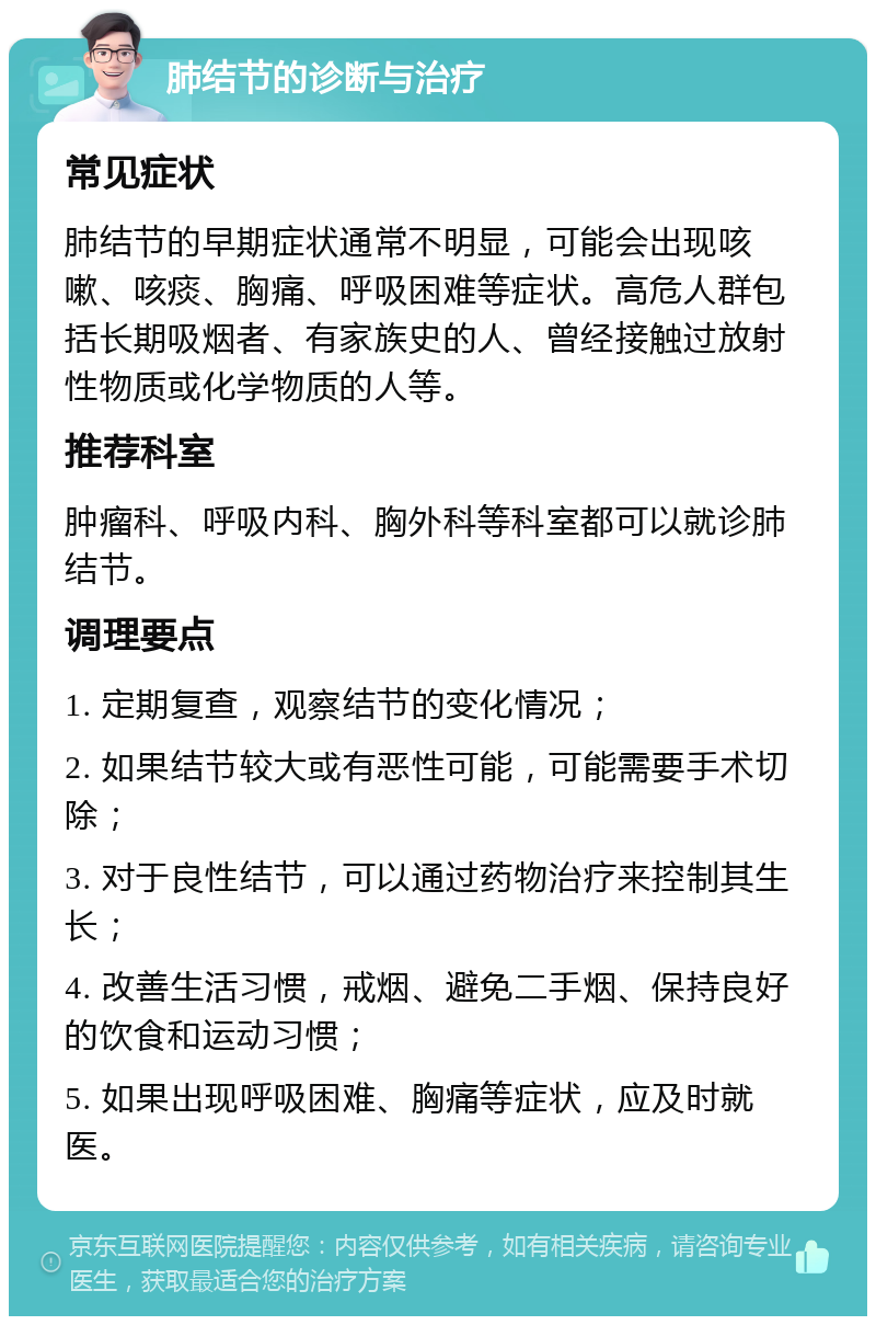 肺结节的诊断与治疗 常见症状 肺结节的早期症状通常不明显，可能会出现咳嗽、咳痰、胸痛、呼吸困难等症状。高危人群包括长期吸烟者、有家族史的人、曾经接触过放射性物质或化学物质的人等。 推荐科室 肿瘤科、呼吸内科、胸外科等科室都可以就诊肺结节。 调理要点 1. 定期复查，观察结节的变化情况； 2. 如果结节较大或有恶性可能，可能需要手术切除； 3. 对于良性结节，可以通过药物治疗来控制其生长； 4. 改善生活习惯，戒烟、避免二手烟、保持良好的饮食和运动习惯； 5. 如果出现呼吸困难、胸痛等症状，应及时就医。