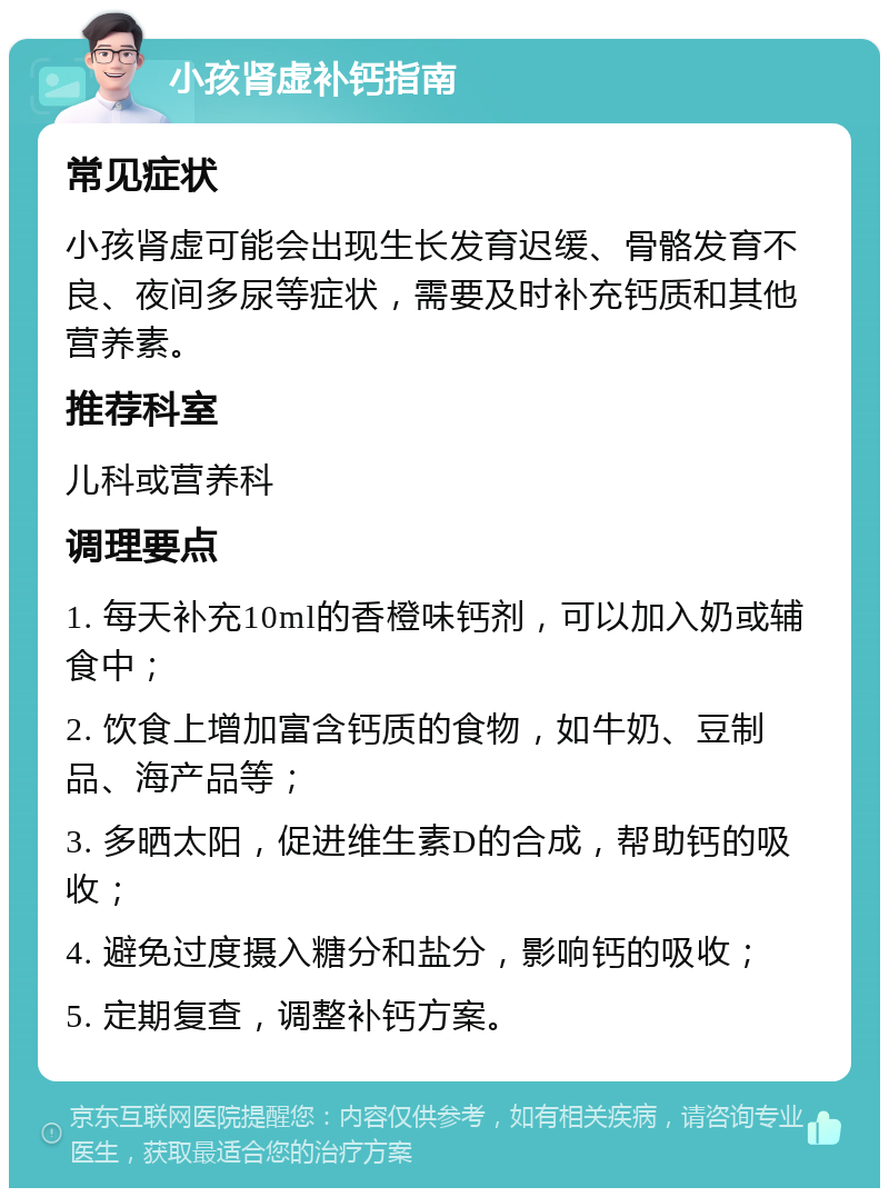 小孩肾虚补钙指南 常见症状 小孩肾虚可能会出现生长发育迟缓、骨骼发育不良、夜间多尿等症状，需要及时补充钙质和其他营养素。 推荐科室 儿科或营养科 调理要点 1. 每天补充10ml的香橙味钙剂，可以加入奶或辅食中； 2. 饮食上增加富含钙质的食物，如牛奶、豆制品、海产品等； 3. 多晒太阳，促进维生素D的合成，帮助钙的吸收； 4. 避免过度摄入糖分和盐分，影响钙的吸收； 5. 定期复查，调整补钙方案。