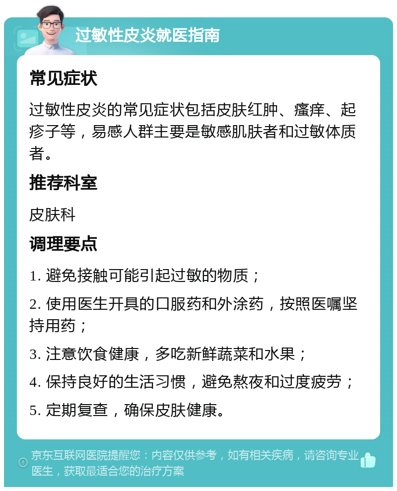 过敏性皮炎就医指南 常见症状 过敏性皮炎的常见症状包括皮肤红肿、瘙痒、起疹子等，易感人群主要是敏感肌肤者和过敏体质者。 推荐科室 皮肤科 调理要点 1. 避免接触可能引起过敏的物质； 2. 使用医生开具的口服药和外涂药，按照医嘱坚持用药； 3. 注意饮食健康，多吃新鲜蔬菜和水果； 4. 保持良好的生活习惯，避免熬夜和过度疲劳； 5. 定期复查，确保皮肤健康。