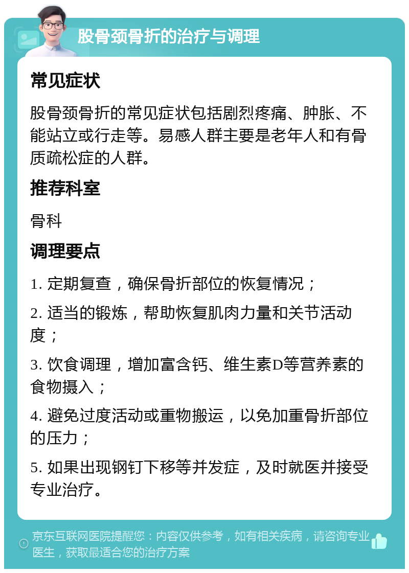 股骨颈骨折的治疗与调理 常见症状 股骨颈骨折的常见症状包括剧烈疼痛、肿胀、不能站立或行走等。易感人群主要是老年人和有骨质疏松症的人群。 推荐科室 骨科 调理要点 1. 定期复查，确保骨折部位的恢复情况； 2. 适当的锻炼，帮助恢复肌肉力量和关节活动度； 3. 饮食调理，增加富含钙、维生素D等营养素的食物摄入； 4. 避免过度活动或重物搬运，以免加重骨折部位的压力； 5. 如果出现钢钉下移等并发症，及时就医并接受专业治疗。