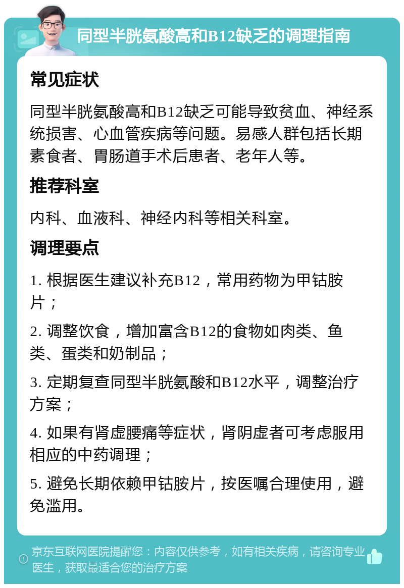 同型半胱氨酸高和B12缺乏的调理指南 常见症状 同型半胱氨酸高和B12缺乏可能导致贫血、神经系统损害、心血管疾病等问题。易感人群包括长期素食者、胃肠道手术后患者、老年人等。 推荐科室 内科、血液科、神经内科等相关科室。 调理要点 1. 根据医生建议补充B12，常用药物为甲钴胺片； 2. 调整饮食，增加富含B12的食物如肉类、鱼类、蛋类和奶制品； 3. 定期复查同型半胱氨酸和B12水平，调整治疗方案； 4. 如果有肾虚腰痛等症状，肾阴虚者可考虑服用相应的中药调理； 5. 避免长期依赖甲钴胺片，按医嘱合理使用，避免滥用。