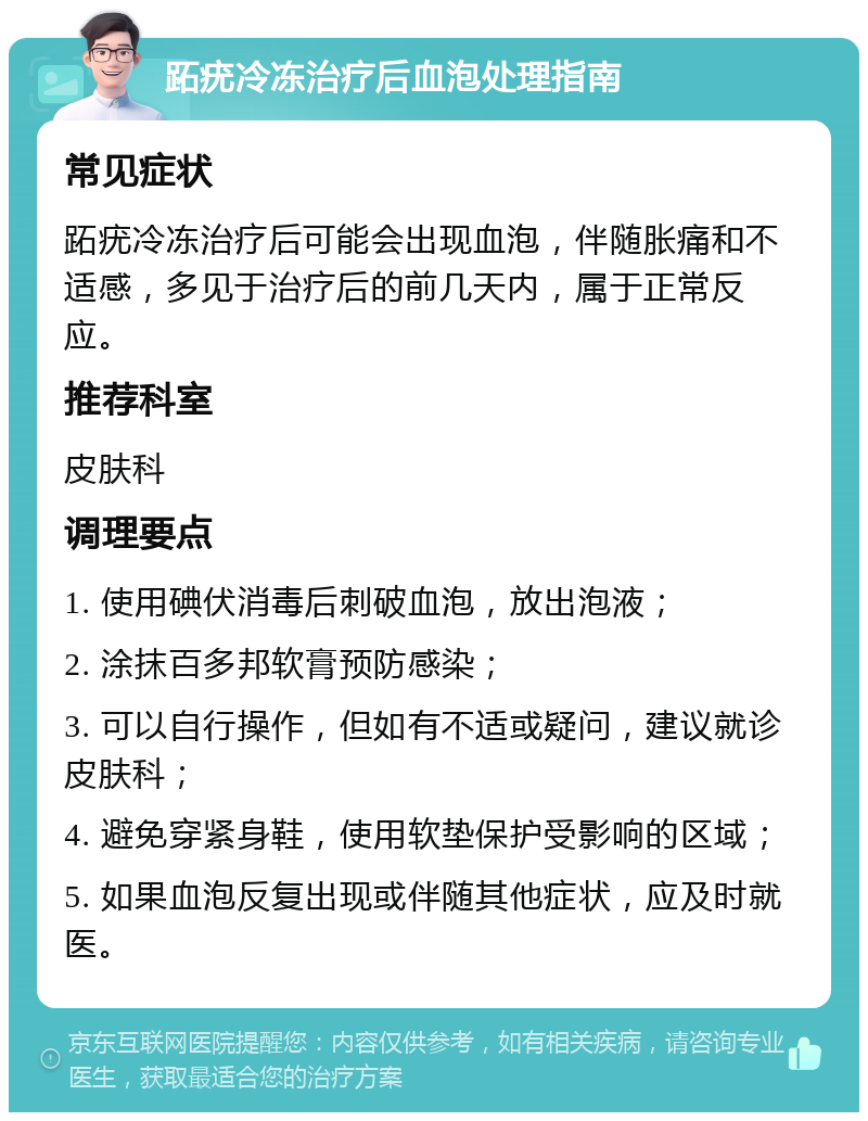 跖疣冷冻治疗后血泡处理指南 常见症状 跖疣冷冻治疗后可能会出现血泡，伴随胀痛和不适感，多见于治疗后的前几天内，属于正常反应。 推荐科室 皮肤科 调理要点 1. 使用碘伏消毒后刺破血泡，放出泡液； 2. 涂抹百多邦软膏预防感染； 3. 可以自行操作，但如有不适或疑问，建议就诊皮肤科； 4. 避免穿紧身鞋，使用软垫保护受影响的区域； 5. 如果血泡反复出现或伴随其他症状，应及时就医。