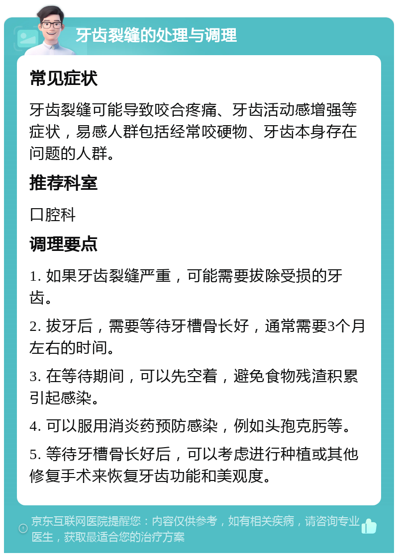 牙齿裂缝的处理与调理 常见症状 牙齿裂缝可能导致咬合疼痛、牙齿活动感增强等症状，易感人群包括经常咬硬物、牙齿本身存在问题的人群。 推荐科室 口腔科 调理要点 1. 如果牙齿裂缝严重，可能需要拔除受损的牙齿。 2. 拔牙后，需要等待牙槽骨长好，通常需要3个月左右的时间。 3. 在等待期间，可以先空着，避免食物残渣积累引起感染。 4. 可以服用消炎药预防感染，例如头孢克肟等。 5. 等待牙槽骨长好后，可以考虑进行种植或其他修复手术来恢复牙齿功能和美观度。