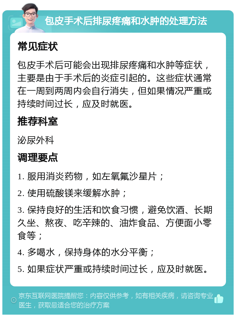 包皮手术后排尿疼痛和水肿的处理方法 常见症状 包皮手术后可能会出现排尿疼痛和水肿等症状，主要是由于手术后的炎症引起的。这些症状通常在一周到两周内会自行消失，但如果情况严重或持续时间过长，应及时就医。 推荐科室 泌尿外科 调理要点 1. 服用消炎药物，如左氧氟沙星片； 2. 使用硫酸镁来缓解水肿； 3. 保持良好的生活和饮食习惯，避免饮酒、长期久坐、熬夜、吃辛辣的、油炸食品、方便面小零食等； 4. 多喝水，保持身体的水分平衡； 5. 如果症状严重或持续时间过长，应及时就医。