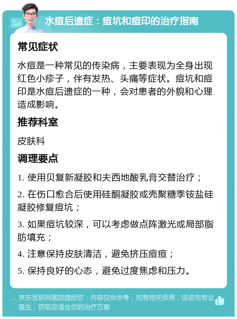 水痘后遗症：痘坑和痘印的治疗指南 常见症状 水痘是一种常见的传染病，主要表现为全身出现红色小疹子，伴有发热、头痛等症状。痘坑和痘印是水痘后遗症的一种，会对患者的外貌和心理造成影响。 推荐科室 皮肤科 调理要点 1. 使用贝复新凝胶和夫西地酸乳膏交替治疗； 2. 在伤口愈合后使用硅酮凝胶或壳聚糖季铵盐硅凝胶修复痘坑； 3. 如果痘坑较深，可以考虑做点阵激光或局部脂肪填充； 4. 注意保持皮肤清洁，避免挤压痘痘； 5. 保持良好的心态，避免过度焦虑和压力。