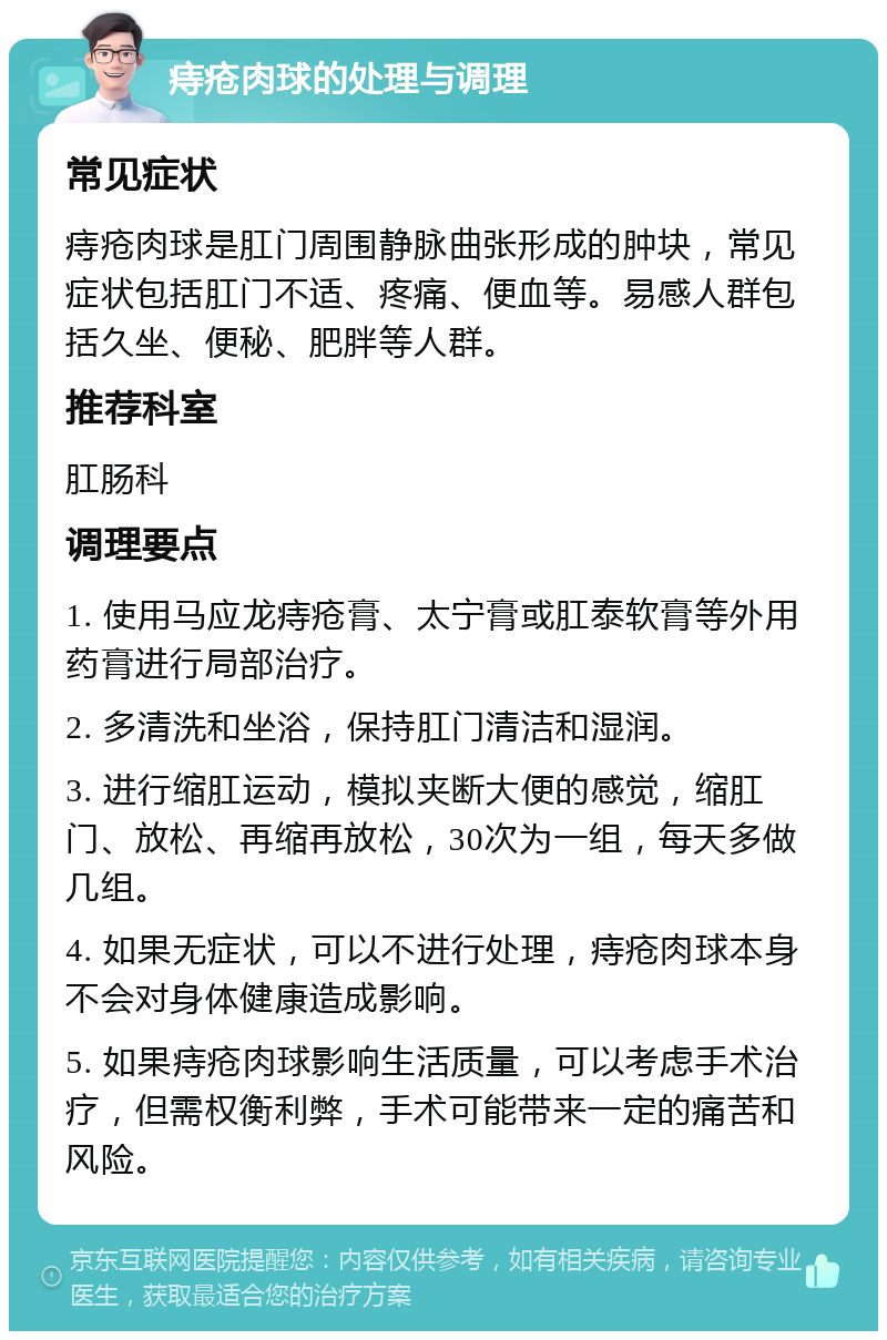 痔疮肉球的处理与调理 常见症状 痔疮肉球是肛门周围静脉曲张形成的肿块，常见症状包括肛门不适、疼痛、便血等。易感人群包括久坐、便秘、肥胖等人群。 推荐科室 肛肠科 调理要点 1. 使用马应龙痔疮膏、太宁膏或肛泰软膏等外用药膏进行局部治疗。 2. 多清洗和坐浴，保持肛门清洁和湿润。 3. 进行缩肛运动，模拟夹断大便的感觉，缩肛门、放松、再缩再放松，30次为一组，每天多做几组。 4. 如果无症状，可以不进行处理，痔疮肉球本身不会对身体健康造成影响。 5. 如果痔疮肉球影响生活质量，可以考虑手术治疗，但需权衡利弊，手术可能带来一定的痛苦和风险。