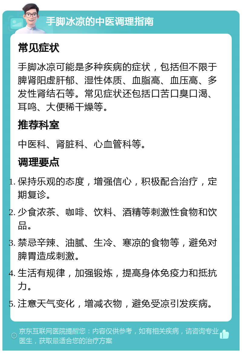 手脚冰凉的中医调理指南 常见症状 手脚冰凉可能是多种疾病的症状，包括但不限于脾肾阳虚肝郁、湿性体质、血脂高、血压高、多发性肾结石等。常见症状还包括口苦口臭口渴、耳鸣、大便稀干燥等。 推荐科室 中医科、肾脏科、心血管科等。 调理要点 保持乐观的态度，增强信心，积极配合治疗，定期复诊。 少食浓茶、咖啡、饮料、酒精等刺激性食物和饮品。 禁忌辛辣、油腻、生冷、寒凉的食物等，避免对脾胃造成刺激。 生活有规律，加强锻炼，提高身体免疫力和抵抗力。 注意天气变化，增减衣物，避免受凉引发疾病。