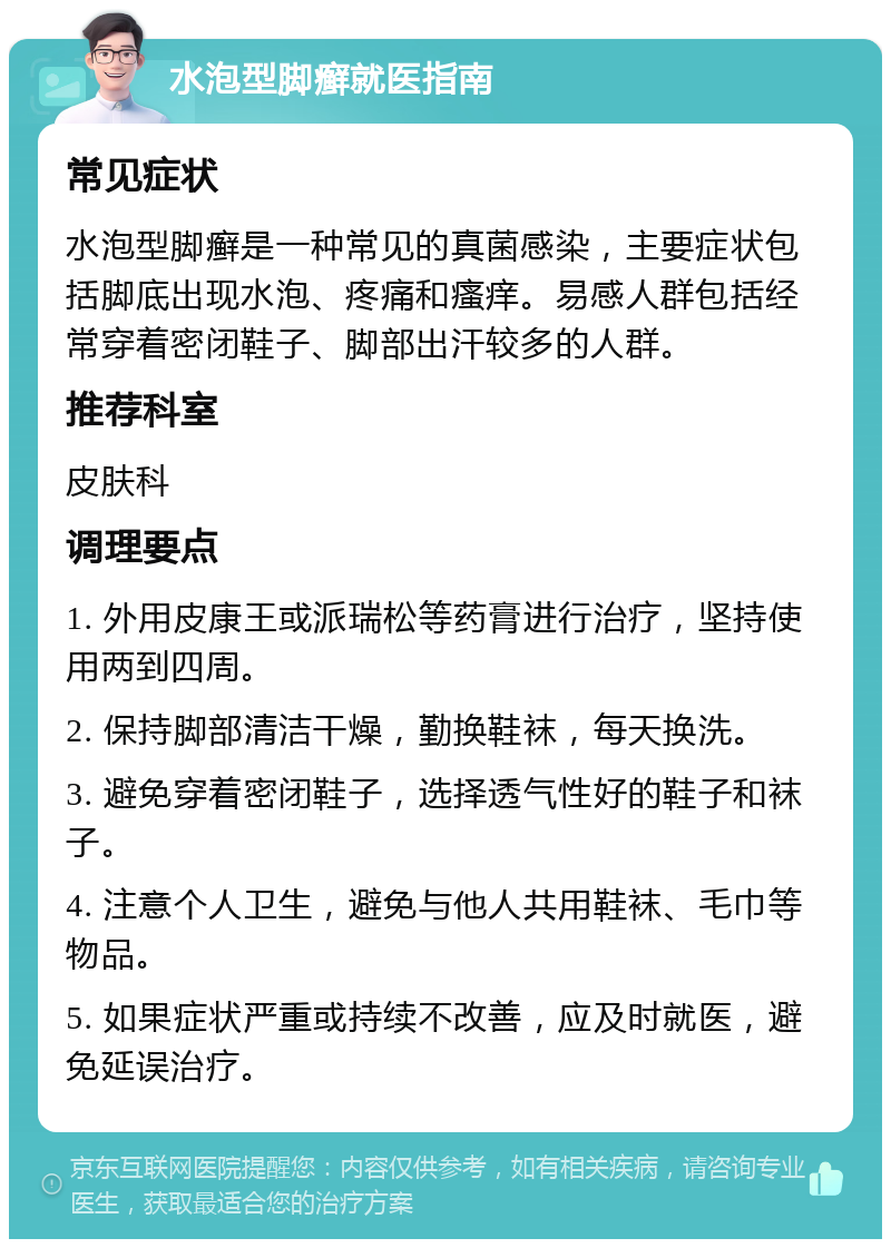 水泡型脚癣就医指南 常见症状 水泡型脚癣是一种常见的真菌感染，主要症状包括脚底出现水泡、疼痛和瘙痒。易感人群包括经常穿着密闭鞋子、脚部出汗较多的人群。 推荐科室 皮肤科 调理要点 1. 外用皮康王或派瑞松等药膏进行治疗，坚持使用两到四周。 2. 保持脚部清洁干燥，勤换鞋袜，每天换洗。 3. 避免穿着密闭鞋子，选择透气性好的鞋子和袜子。 4. 注意个人卫生，避免与他人共用鞋袜、毛巾等物品。 5. 如果症状严重或持续不改善，应及时就医，避免延误治疗。