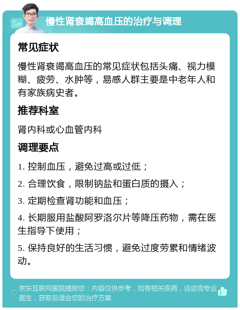 慢性肾衰竭高血压的治疗与调理 常见症状 慢性肾衰竭高血压的常见症状包括头痛、视力模糊、疲劳、水肿等，易感人群主要是中老年人和有家族病史者。 推荐科室 肾内科或心血管内科 调理要点 1. 控制血压，避免过高或过低； 2. 合理饮食，限制钠盐和蛋白质的摄入； 3. 定期检查肾功能和血压； 4. 长期服用盐酸阿罗洛尔片等降压药物，需在医生指导下使用； 5. 保持良好的生活习惯，避免过度劳累和情绪波动。