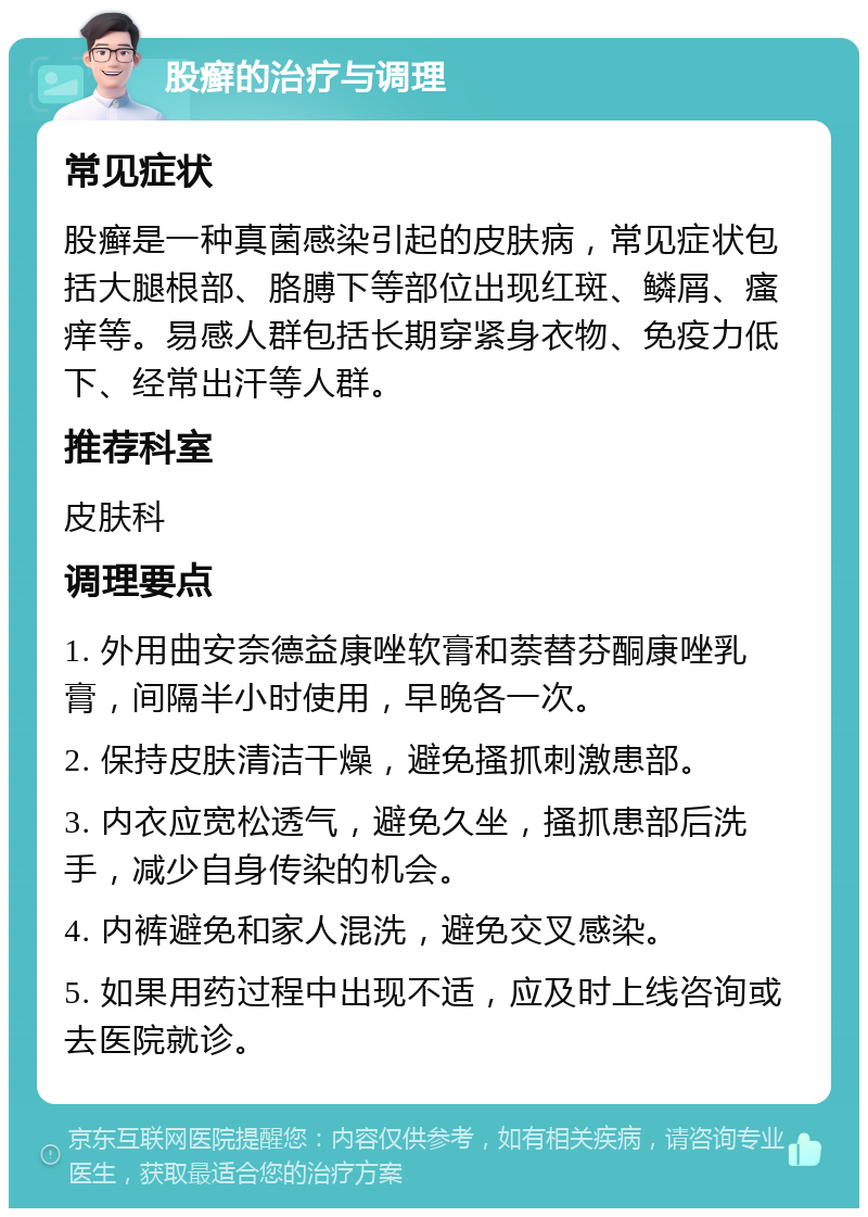 股癣的治疗与调理 常见症状 股癣是一种真菌感染引起的皮肤病，常见症状包括大腿根部、胳膊下等部位出现红斑、鳞屑、瘙痒等。易感人群包括长期穿紧身衣物、免疫力低下、经常出汗等人群。 推荐科室 皮肤科 调理要点 1. 外用曲安奈德益康唑软膏和萘替芬酮康唑乳膏，间隔半小时使用，早晚各一次。 2. 保持皮肤清洁干燥，避免搔抓刺激患部。 3. 内衣应宽松透气，避免久坐，搔抓患部后洗手，减少自身传染的机会。 4. 内裤避免和家人混洗，避免交叉感染。 5. 如果用药过程中出现不适，应及时上线咨询或去医院就诊。