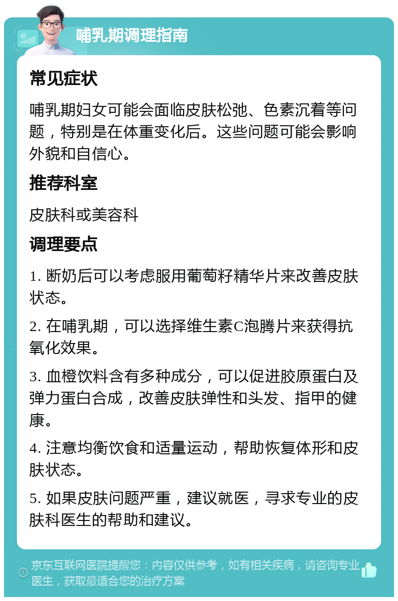 哺乳期调理指南 常见症状 哺乳期妇女可能会面临皮肤松弛、色素沉着等问题，特别是在体重变化后。这些问题可能会影响外貌和自信心。 推荐科室 皮肤科或美容科 调理要点 1. 断奶后可以考虑服用葡萄籽精华片来改善皮肤状态。 2. 在哺乳期，可以选择维生素C泡腾片来获得抗氧化效果。 3. 血橙饮料含有多种成分，可以促进胶原蛋白及弹力蛋白合成，改善皮肤弹性和头发、指甲的健康。 4. 注意均衡饮食和适量运动，帮助恢复体形和皮肤状态。 5. 如果皮肤问题严重，建议就医，寻求专业的皮肤科医生的帮助和建议。